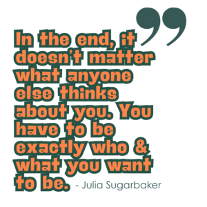 "In the end, it doesn't matter what anyone else thinks about you. You have to be exactly who and what you want to be." - Julia Sugarbaker